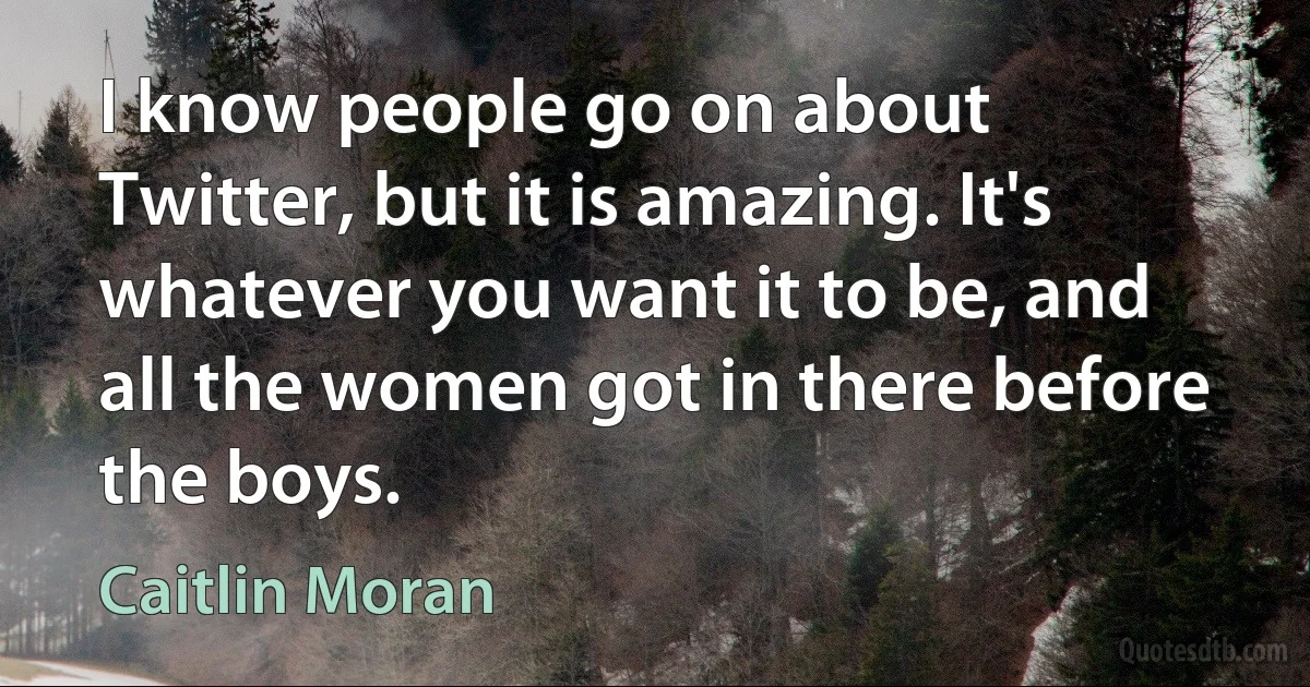 I know people go on about Twitter, but it is amazing. It's whatever you want it to be, and all the women got in there before the boys. (Caitlin Moran)