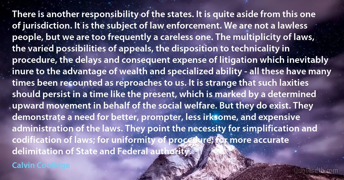 There is another responsibility of the states. It is quite aside from this one of jurisdiction. It is the subject of law enforcement. We are not a lawless people, but we are too frequently a careless one. The multiplicity of laws, the varied possibilities of appeals, the disposition to technicality in procedure, the delays and consequent expense of litigation which inevitably inure to the advantage of wealth and specialized ability - all these have many times been recounted as reproaches to us. It is strange that such laxities should persist in a time like the present, which is marked by a determined upward movement in behalf of the social welfare. But they do exist. They demonstrate a need for better, prompter, less irksome, and expensive administration of the laws. They point the necessity for simplification and codification of laws; for uniformity of procedure; for more accurate delimitation of State and Federal authority. (Calvin Coolidge)