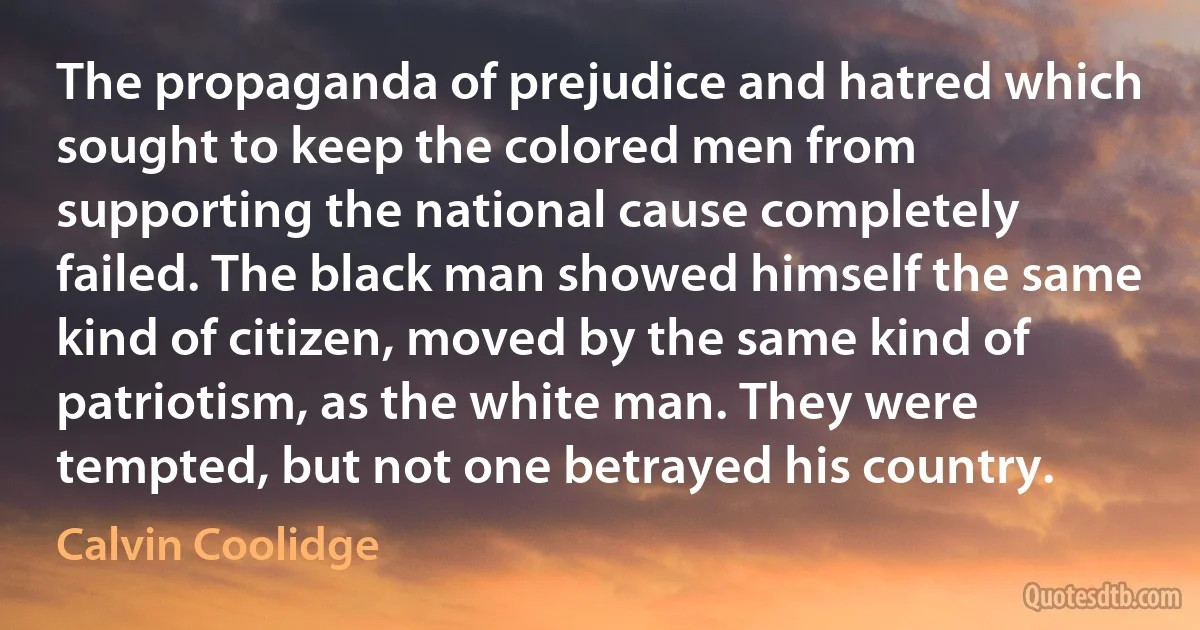 The propaganda of prejudice and hatred which sought to keep the colored men from supporting the national cause completely failed. The black man showed himself the same kind of citizen, moved by the same kind of patriotism, as the white man. They were tempted, but not one betrayed his country. (Calvin Coolidge)