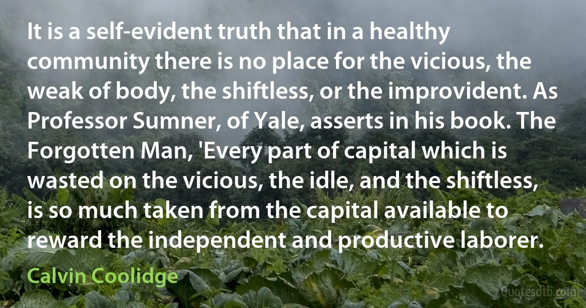 It is a self-evident truth that in a healthy community there is no place for the vicious, the weak of body, the shiftless, or the improvident. As Professor Sumner, of Yale, asserts in his book. The Forgotten Man, 'Every part of capital which is wasted on the vicious, the idle, and the shiftless, is so much taken from the capital available to reward the independent and productive laborer. (Calvin Coolidge)