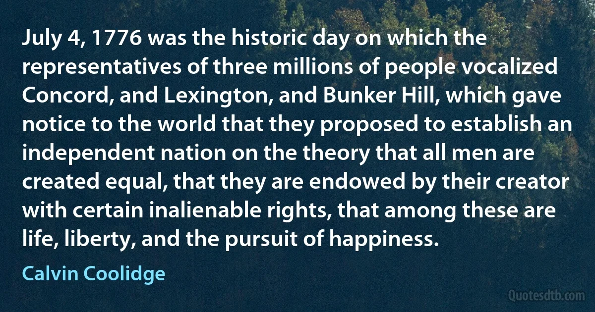 July 4, 1776 was the historic day on which the representatives of three millions of people vocalized Concord, and Lexington, and Bunker Hill, which gave notice to the world that they proposed to establish an independent nation on the theory that all men are created equal, that they are endowed by their creator with certain inalienable rights, that among these are life, liberty, and the pursuit of happiness. (Calvin Coolidge)