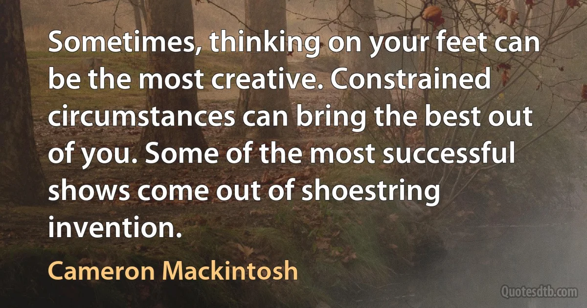 Sometimes, thinking on your feet can be the most creative. Constrained circumstances can bring the best out of you. Some of the most successful shows come out of shoestring invention. (Cameron Mackintosh)