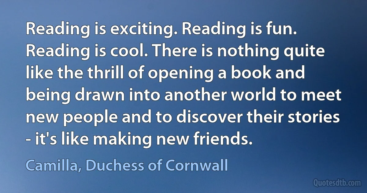 Reading is exciting. Reading is fun. Reading is cool. There is nothing quite like the thrill of opening a book and being drawn into another world to meet new people and to discover their stories - it's like making new friends. (Camilla, Duchess of Cornwall)