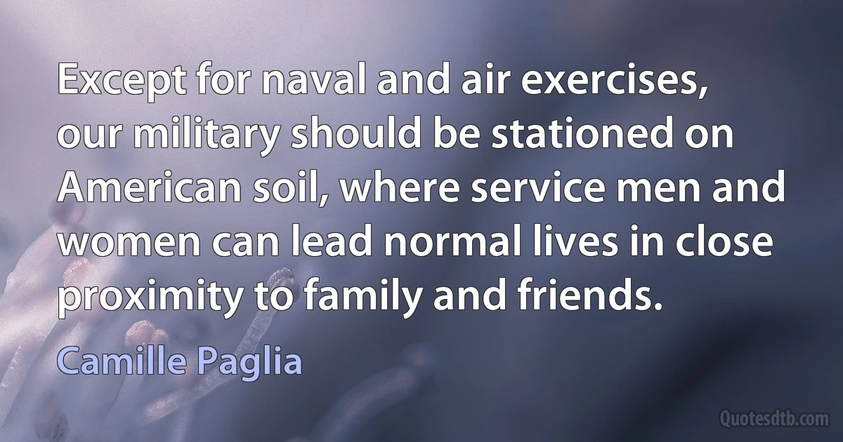 Except for naval and air exercises, our military should be stationed on American soil, where service men and women can lead normal lives in close proximity to family and friends. (Camille Paglia)