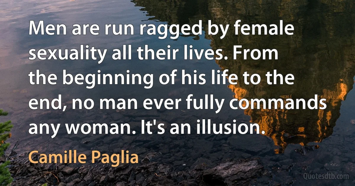 Men are run ragged by female sexuality all their lives. From the beginning of his life to the end, no man ever fully commands any woman. It's an illusion. (Camille Paglia)