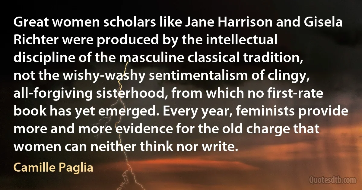 Great women scholars like Jane Harrison and Gisela Richter were produced by the intellectual discipline of the masculine classical tradition, not the wishy-washy sentimentalism of clingy, all-forgiving sisterhood, from which no first-rate book has yet emerged. Every year, feminists provide more and more evidence for the old charge that women can neither think nor write. (Camille Paglia)