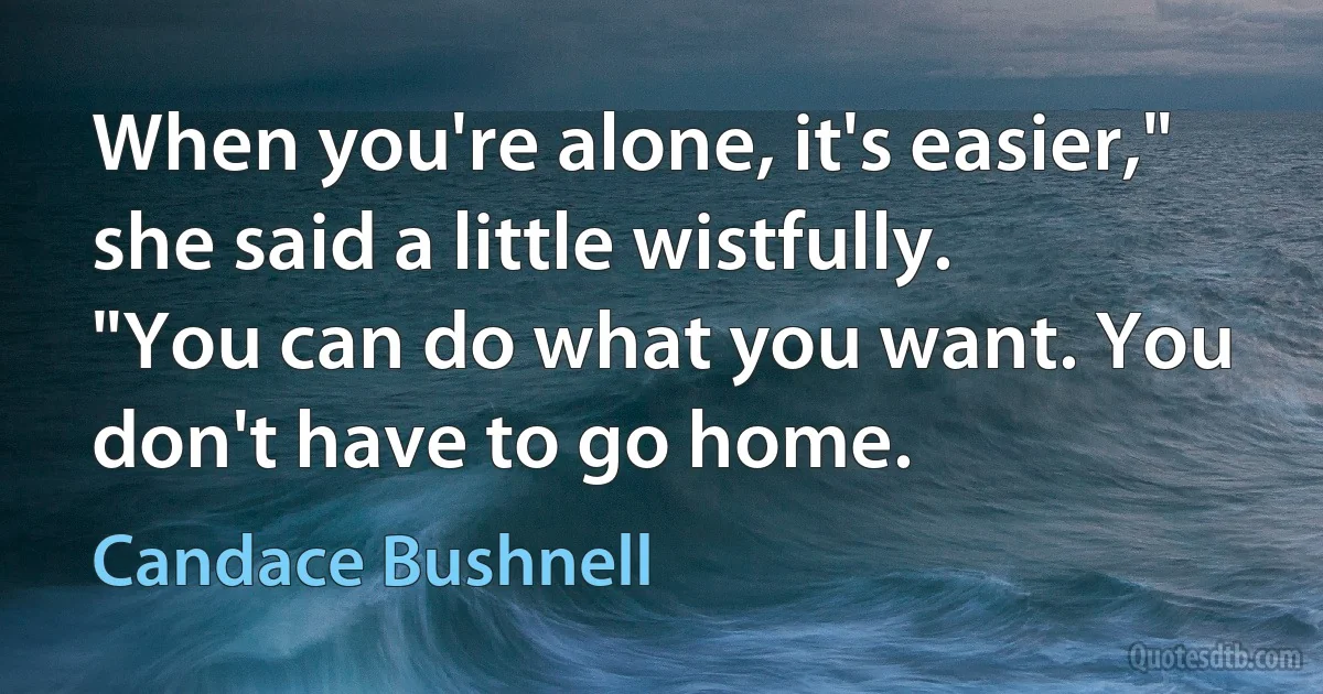 When you're alone, it's easier," she said a little wistfully. "You can do what you want. You don't have to go home. (Candace Bushnell)