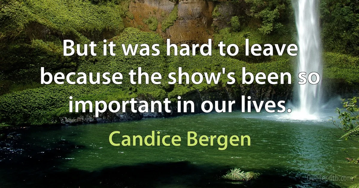 But it was hard to leave because the show's been so important in our lives. (Candice Bergen)