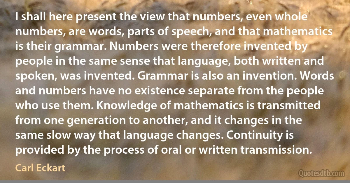 I shall here present the view that numbers, even whole numbers, are words, parts of speech, and that mathematics is their grammar. Numbers were therefore invented by people in the same sense that language, both written and spoken, was invented. Grammar is also an invention. Words and numbers have no existence separate from the people who use them. Knowledge of mathematics is transmitted from one generation to another, and it changes in the same slow way that language changes. Continuity is provided by the process of oral or written transmission. (Carl Eckart)