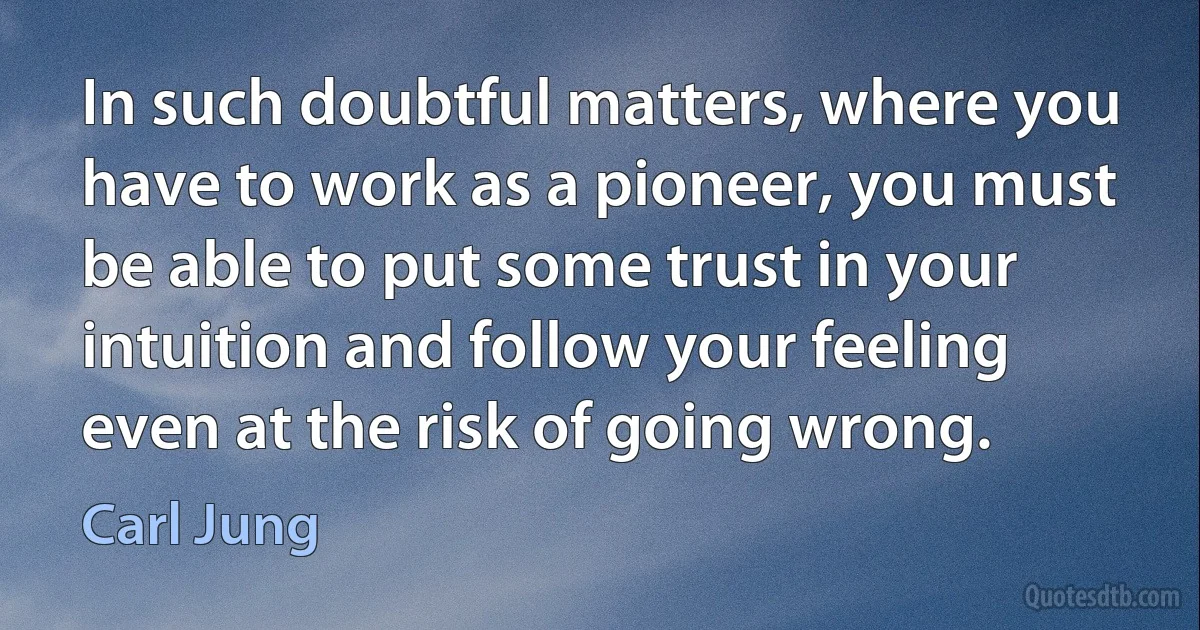 In such doubtful matters, where you have to work as a pioneer, you must be able to put some trust in your intuition and follow your feeling even at the risk of going wrong. (Carl Jung)