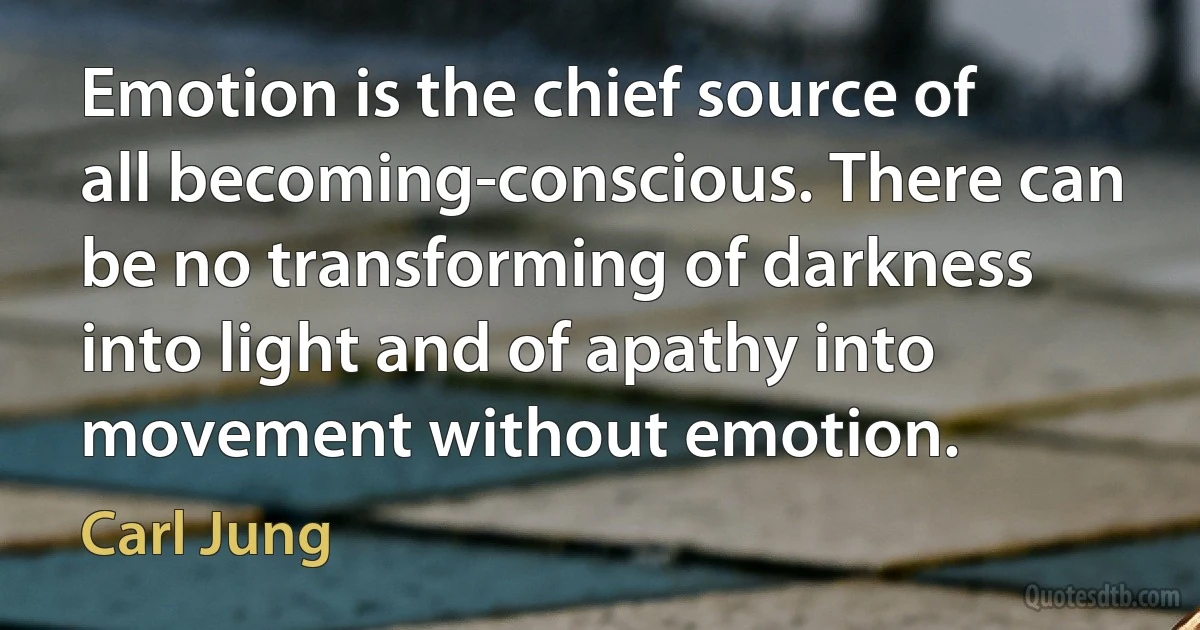 Emotion is the chief source of all becoming-conscious. There can be no transforming of darkness into light and of apathy into movement without emotion. (Carl Jung)