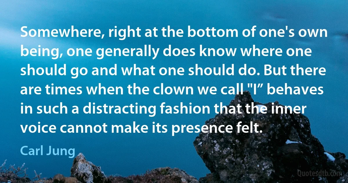 Somewhere, right at the bottom of one's own being, one generally does know where one should go and what one should do. But there are times when the clown we call "I” behaves in such a distracting fashion that the inner voice cannot make its presence felt. (Carl Jung)