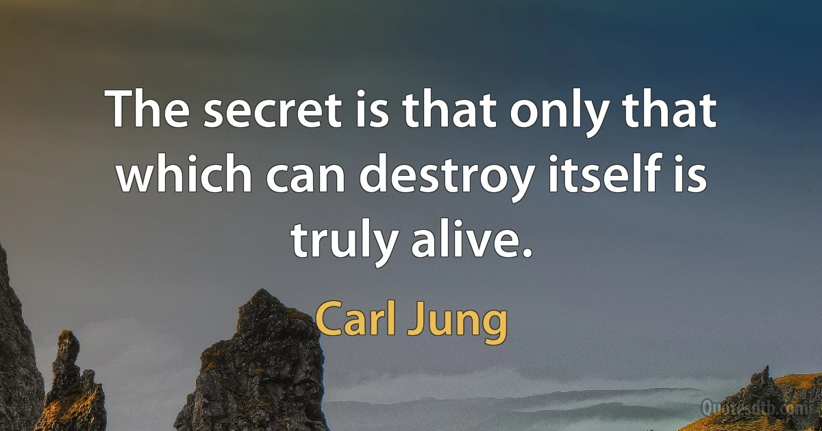 The secret is that only that which can destroy itself is truly alive. (Carl Jung)