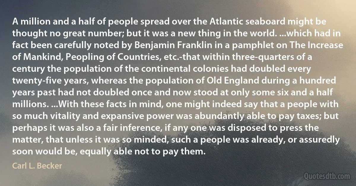 A million and a half of people spread over the Atlantic seaboard might be thought no great number; but it was a new thing in the world. ...which had in fact been carefully noted by Benjamin Franklin in a pamphlet on The Increase of Mankind, Peopling of Countries, etc.-that within three-quarters of a century the population of the continental colonies had doubled every twenty-five years, whereas the population of Old England during a hundred years past had not doubled once and now stood at only some six and a half millions. ...With these facts in mind, one might indeed say that a people with so much vitality and expansive power was abundantly able to pay taxes; but perhaps it was also a fair inference, if any one was disposed to press the matter, that unless it was so minded, such a people was already, or assuredly soon would be, equally able not to pay them. (Carl L. Becker)