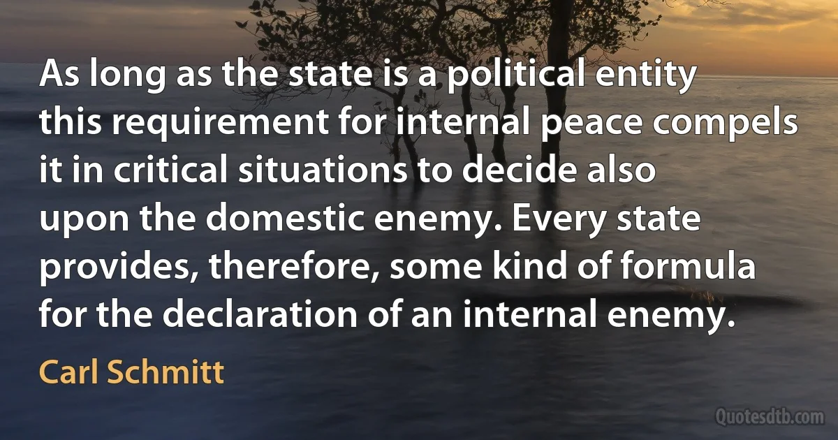 As long as the state is a political entity this requirement for internal peace compels it in critical situations to decide also upon the domestic enemy. Every state provides, therefore, some kind of formula for the declaration of an internal enemy. (Carl Schmitt)