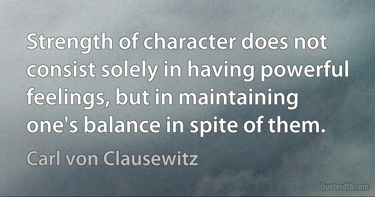 Strength of character does not consist solely in having powerful feelings, but in maintaining one's balance in spite of them. (Carl von Clausewitz)