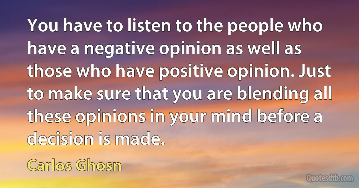 You have to listen to the people who have a negative opinion as well as those who have positive opinion. Just to make sure that you are blending all these opinions in your mind before a decision is made. (Carlos Ghosn)