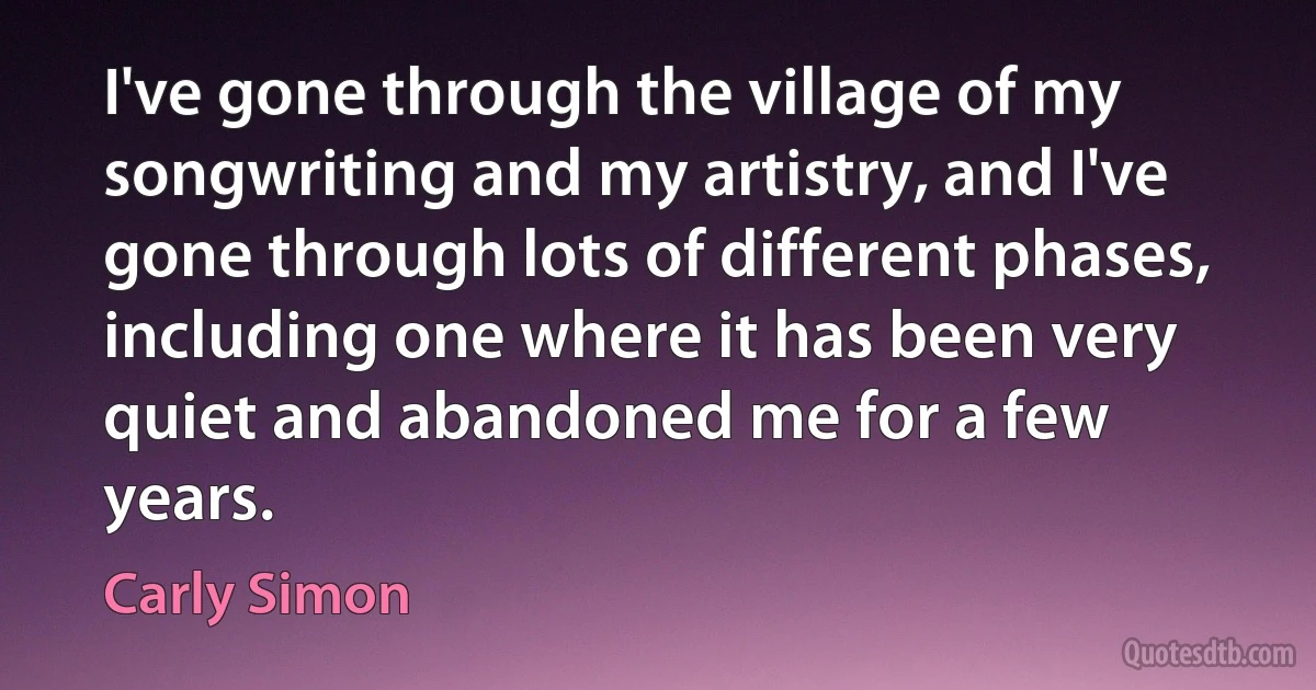 I've gone through the village of my songwriting and my artistry, and I've gone through lots of different phases, including one where it has been very quiet and abandoned me for a few years. (Carly Simon)