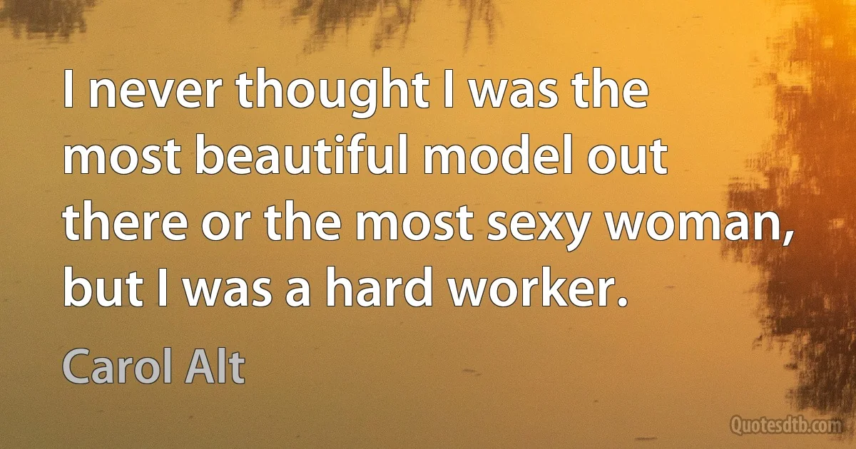 I never thought I was the most beautiful model out there or the most sexy woman, but I was a hard worker. (Carol Alt)