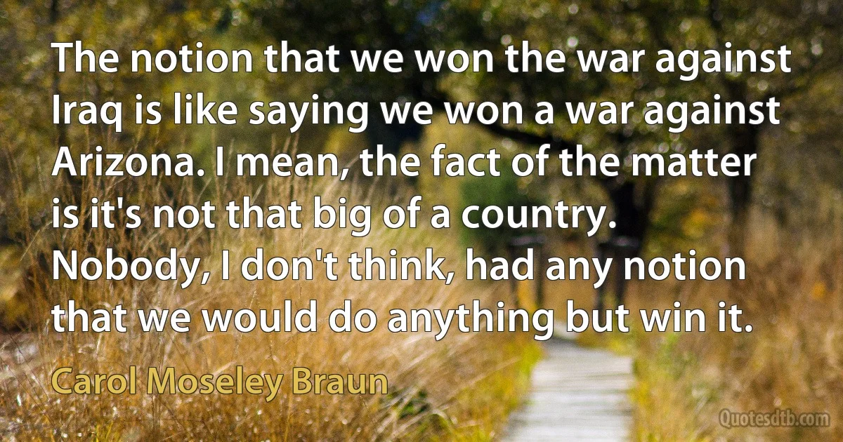 The notion that we won the war against Iraq is like saying we won a war against Arizona. I mean, the fact of the matter is it's not that big of a country. Nobody, I don't think, had any notion that we would do anything but win it. (Carol Moseley Braun)