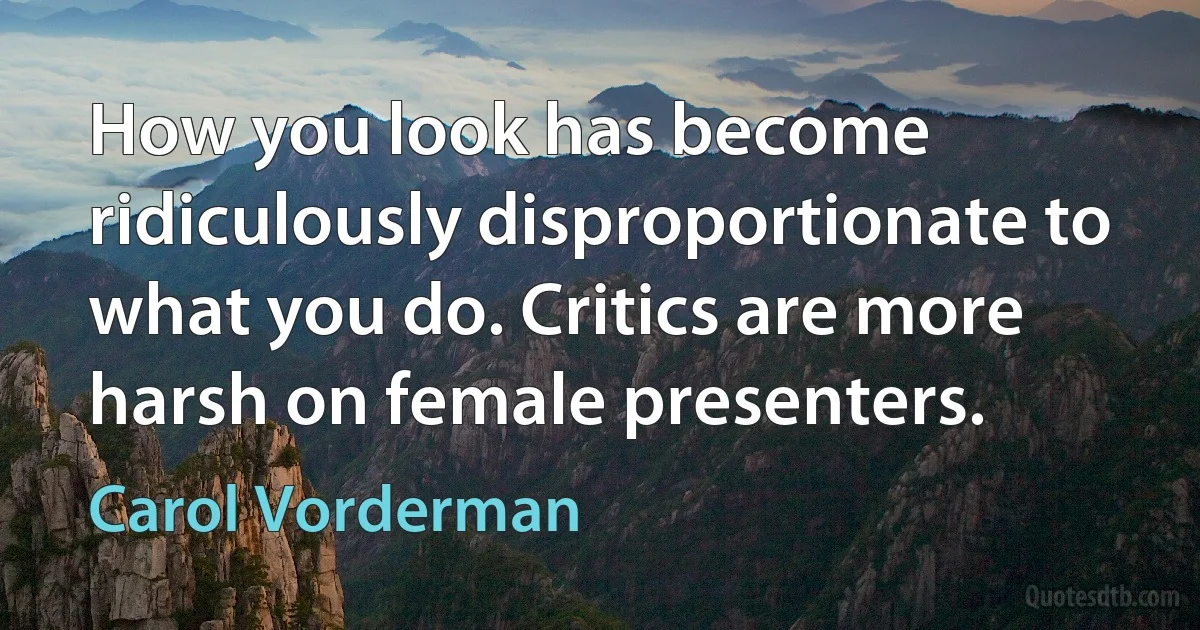 How you look has become ridiculously disproportionate to what you do. Critics are more harsh on female presenters. (Carol Vorderman)