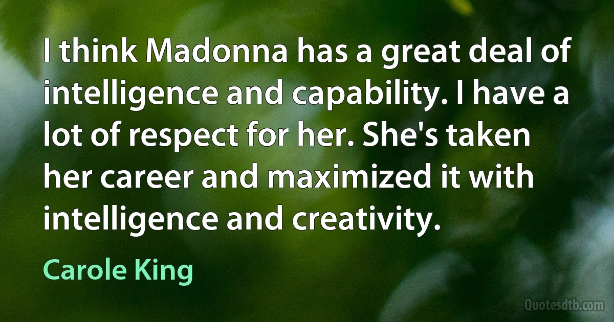 I think Madonna has a great deal of intelligence and capability. I have a lot of respect for her. She's taken her career and maximized it with intelligence and creativity. (Carole King)