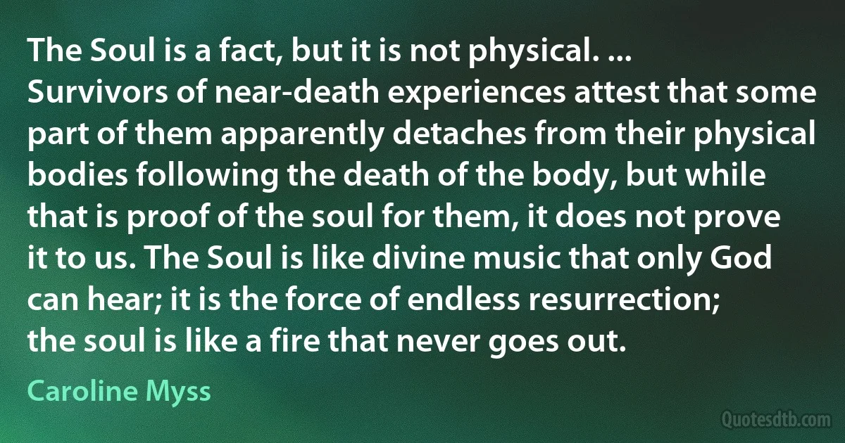 The Soul is a fact, but it is not physical. ... Survivors of near-death experiences attest that some part of them apparently detaches from their physical bodies following the death of the body, but while that is proof of the soul for them, it does not prove it to us. The Soul is like divine music that only God can hear; it is the force of endless resurrection; the soul is like a fire that never goes out. (Caroline Myss)