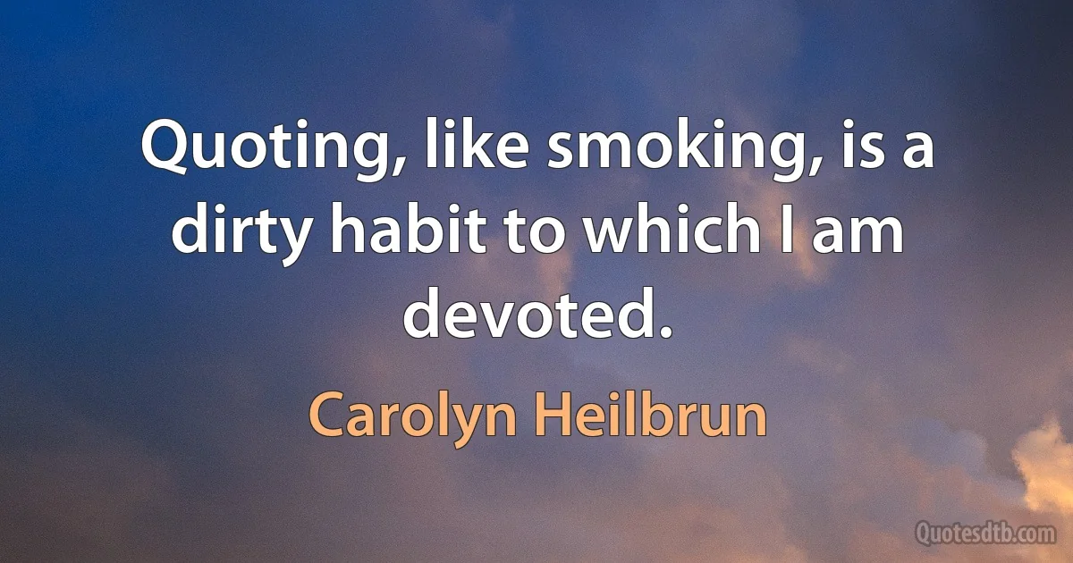 Quoting, like smoking, is a dirty habit to which I am devoted. (Carolyn Heilbrun)