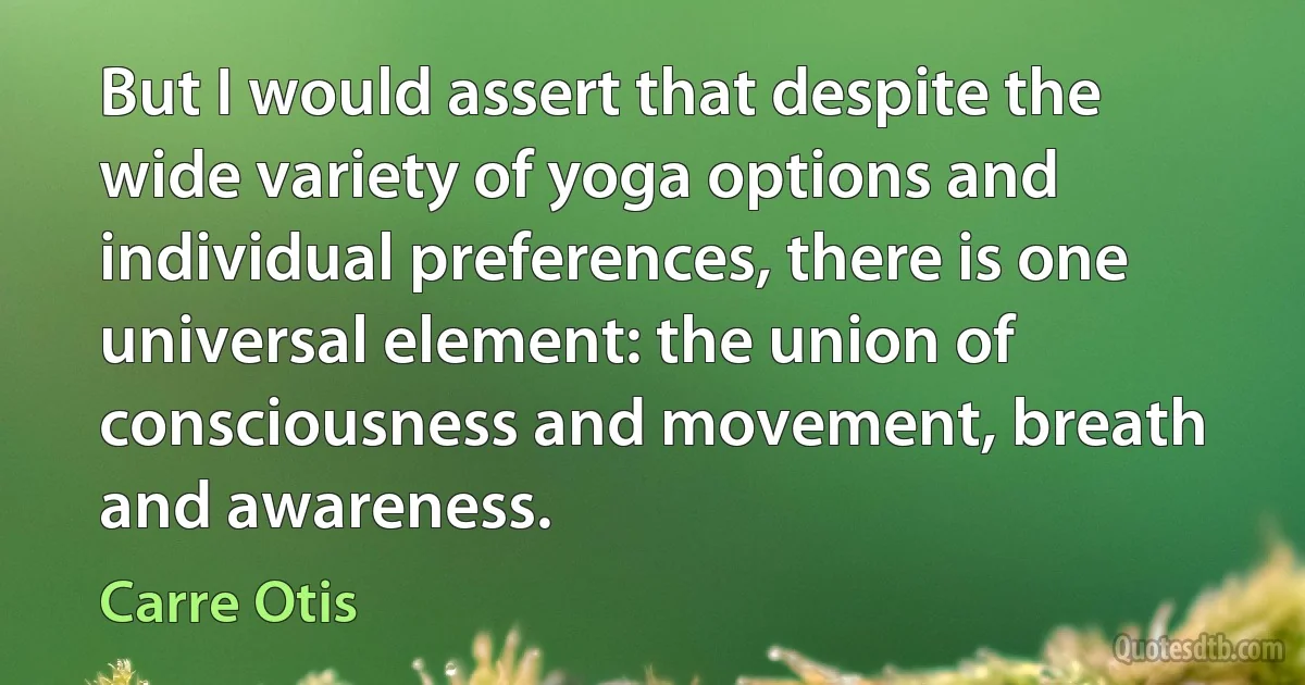 But I would assert that despite the wide variety of yoga options and individual preferences, there is one universal element: the union of consciousness and movement, breath and awareness. (Carre Otis)