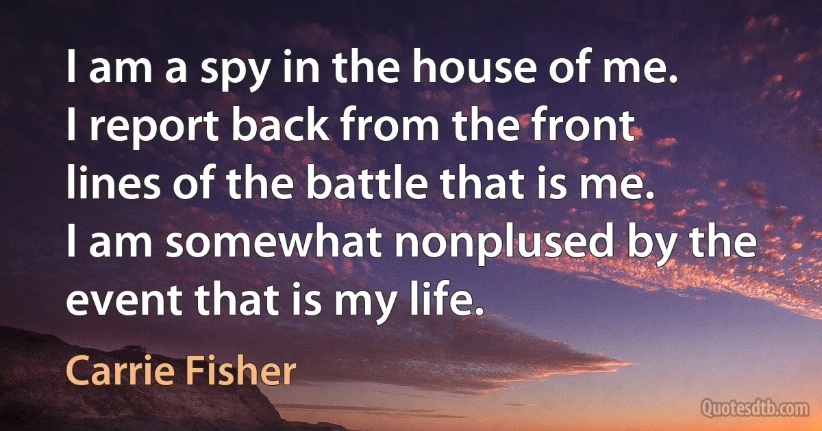 I am a spy in the house of me. I report back from the front lines of the battle that is me. I am somewhat nonplused by the event that is my life. (Carrie Fisher)