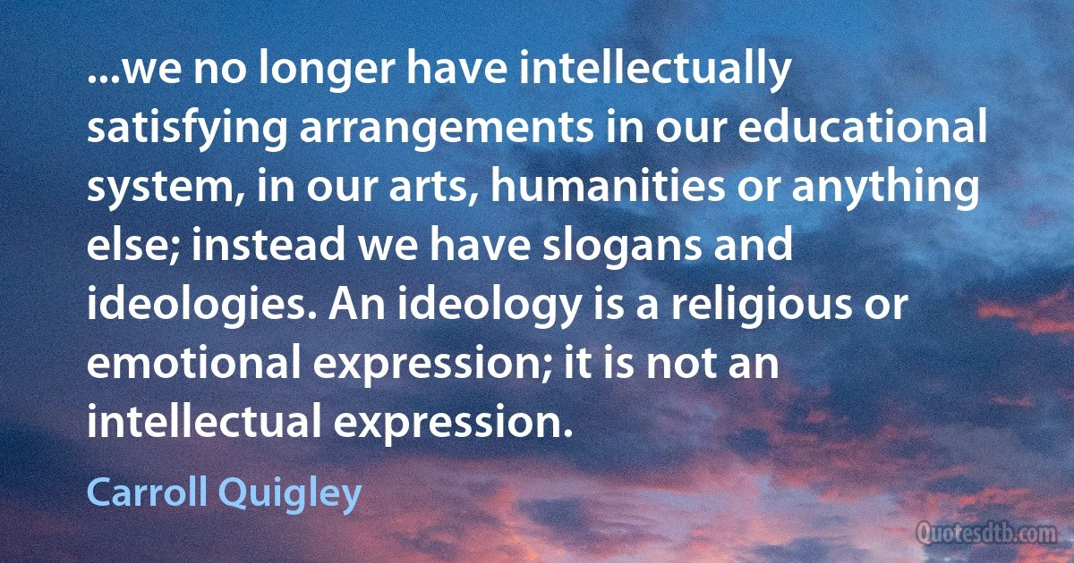 ...we no longer have intellectually satisfying arrangements in our educational system, in our arts, humanities or anything else; instead we have slogans and ideologies. An ideology is a religious or emotional expression; it is not an intellectual expression. (Carroll Quigley)