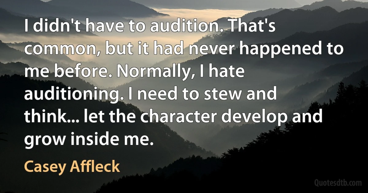 I didn't have to audition. That's common, but it had never happened to me before. Normally, I hate auditioning. I need to stew and think... let the character develop and grow inside me. (Casey Affleck)