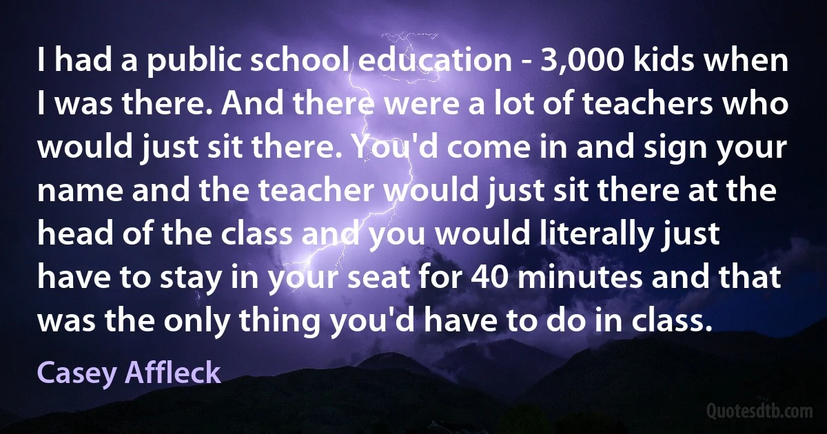 I had a public school education - 3,000 kids when I was there. And there were a lot of teachers who would just sit there. You'd come in and sign your name and the teacher would just sit there at the head of the class and you would literally just have to stay in your seat for 40 minutes and that was the only thing you'd have to do in class. (Casey Affleck)