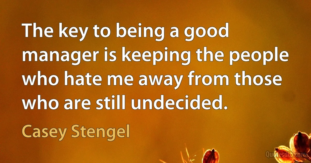 The key to being a good manager is keeping the people who hate me away from those who are still undecided. (Casey Stengel)