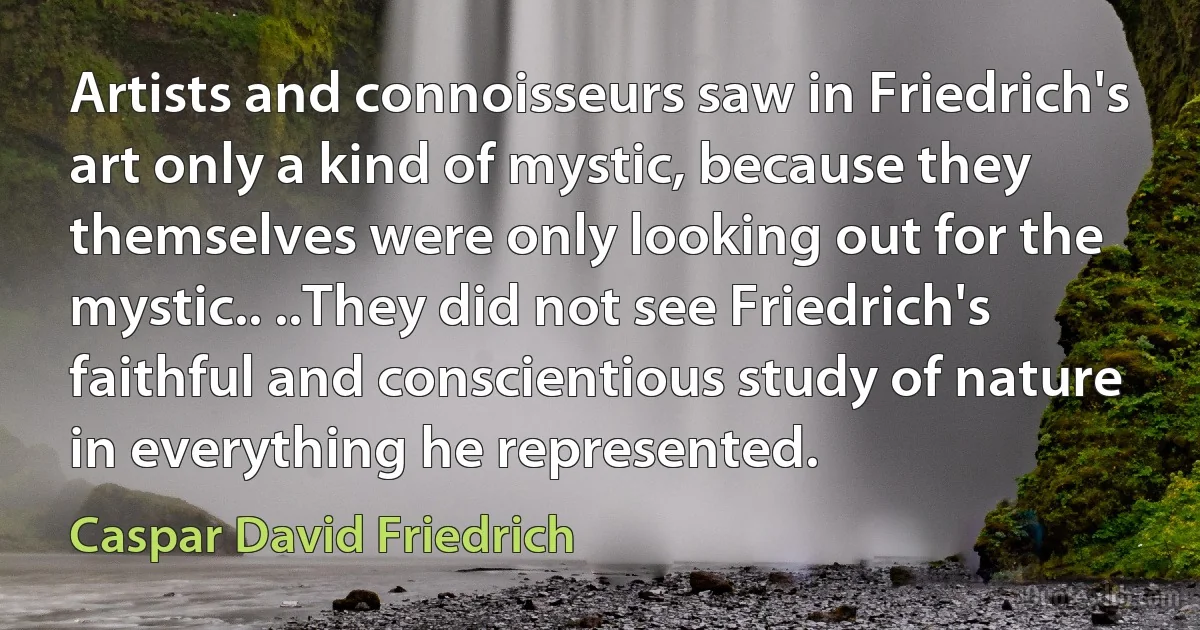 Artists and connoisseurs saw in Friedrich's art only a kind of mystic, because they themselves were only looking out for the mystic.. ..They did not see Friedrich's faithful and conscientious study of nature in everything he represented. (Caspar David Friedrich)