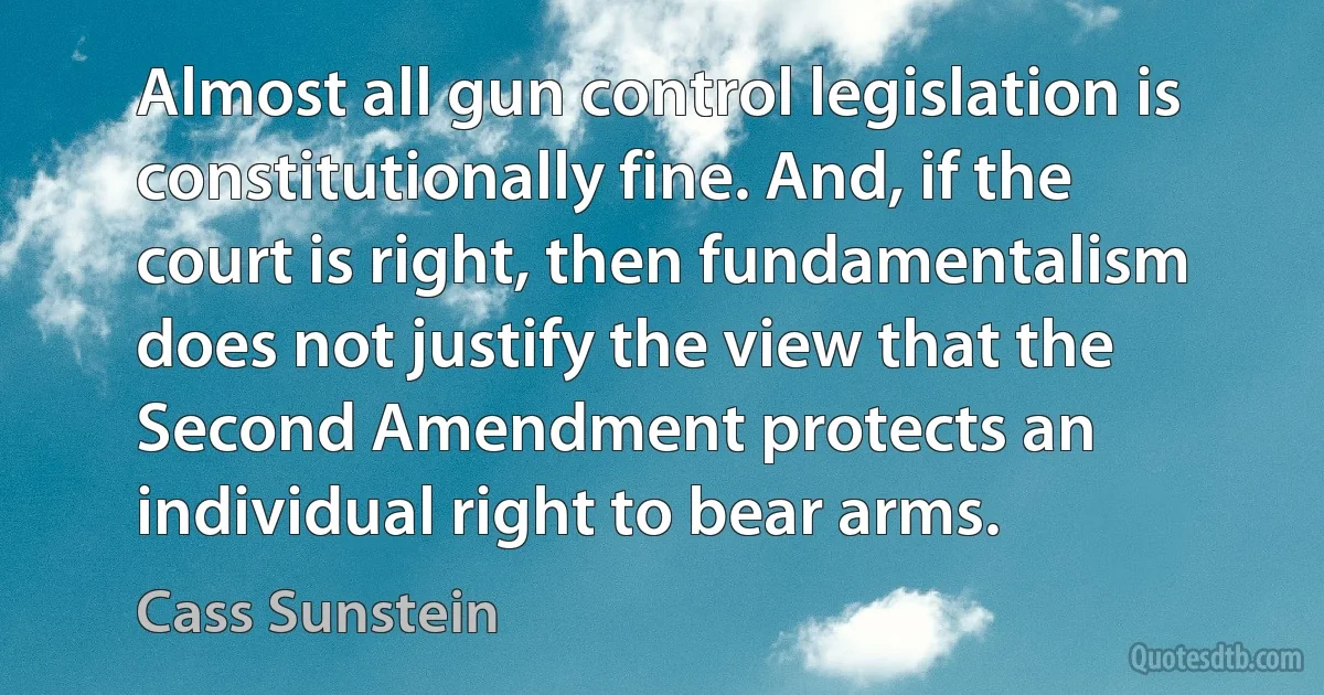 Almost all gun control legislation is constitutionally fine. And, if the court is right, then fundamentalism does not justify the view that the Second Amendment protects an individual right to bear arms. (Cass Sunstein)