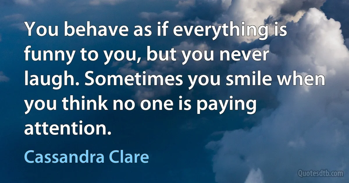 You behave as if everything is funny to you, but you never laugh. Sometimes you smile when you think no one is paying attention. (Cassandra Clare)