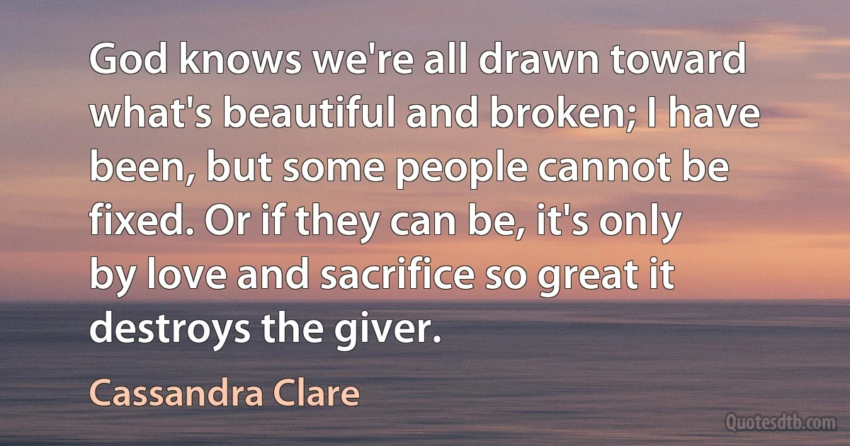 God knows we're all drawn toward what's beautiful and broken; I have been, but some people cannot be fixed. Or if they can be, it's only by love and sacrifice so great it destroys the giver. (Cassandra Clare)