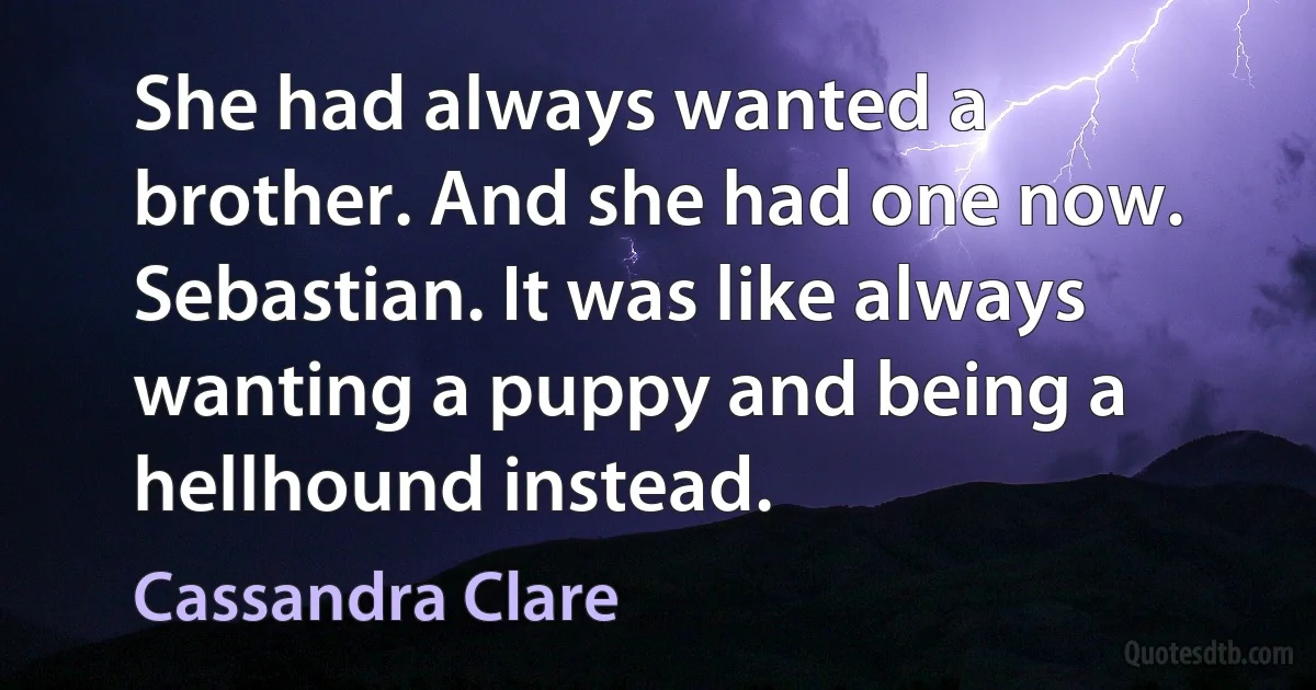 She had always wanted a brother. And she had one now. Sebastian. It was like always wanting a puppy and being a hellhound instead. (Cassandra Clare)