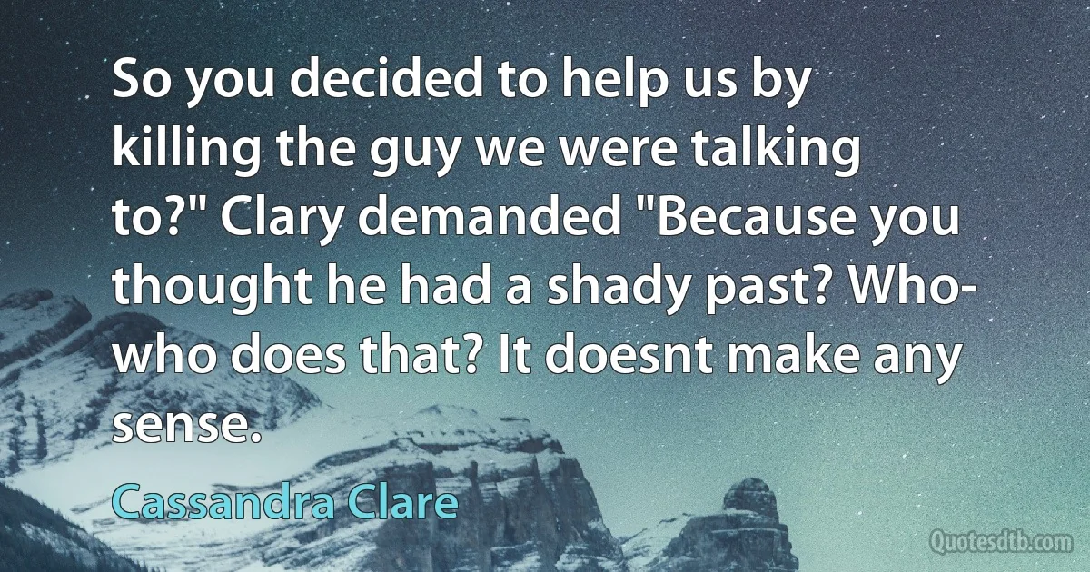 So you decided to help us by killing the guy we were talking to?" Clary demanded "Because you thought he had a shady past? Who- who does that? It doesnt make any sense. (Cassandra Clare)