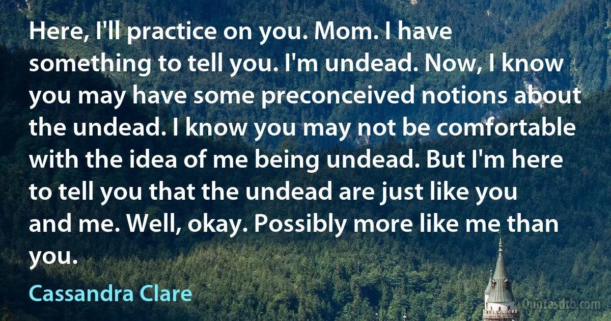 Here, I'll practice on you. Mom. I have something to tell you. I'm undead. Now, I know you may have some preconceived notions about the undead. I know you may not be comfortable with the idea of me being undead. But I'm here to tell you that the undead are just like you and me. Well, okay. Possibly more like me than you. (Cassandra Clare)