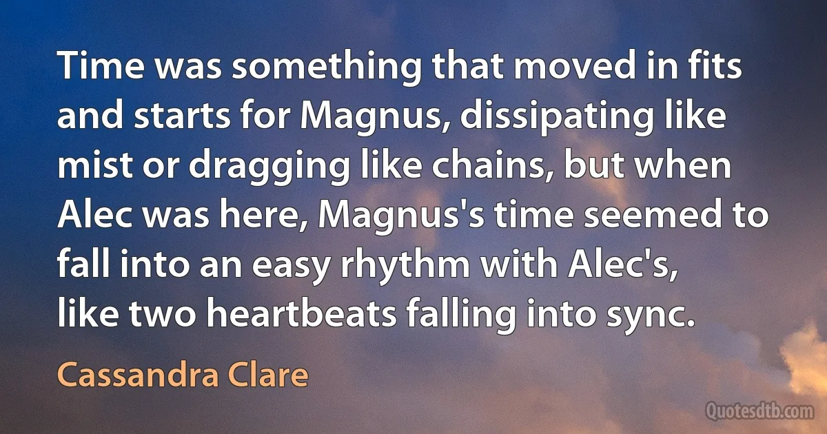 Time was something that moved in fits and starts for Magnus, dissipating like mist or dragging like chains, but when Alec was here, Magnus's time seemed to fall into an easy rhythm with Alec's, like two heartbeats falling into sync. (Cassandra Clare)