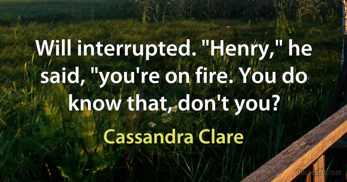 Will interrupted. "Henry," he said, "you're on fire. You do know that, don't you? (Cassandra Clare)