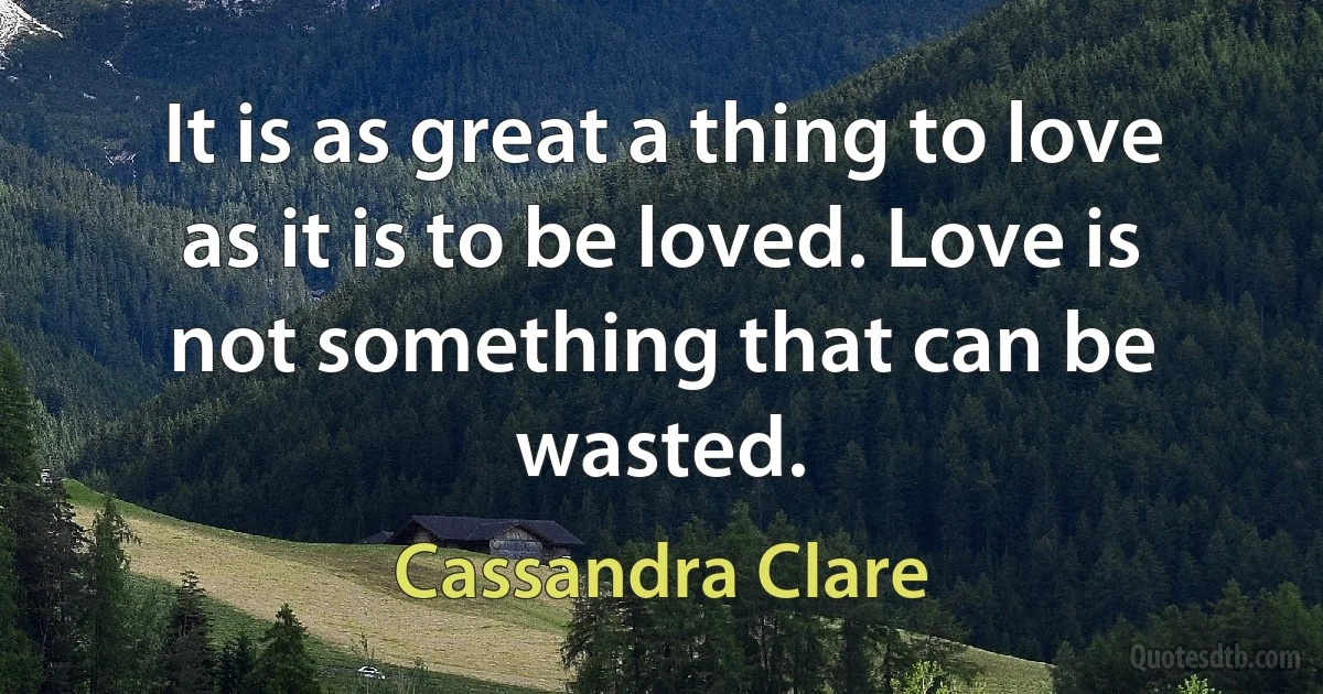 It is as great a thing to love as it is to be loved. Love is not something that can be wasted. (Cassandra Clare)
