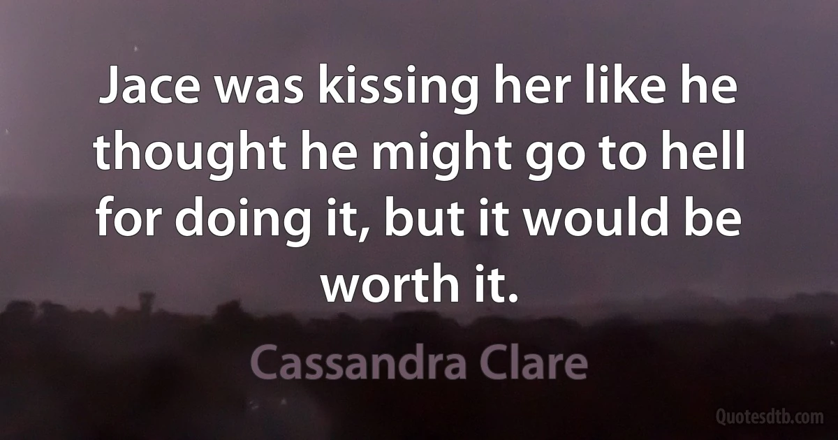 Jace was kissing her like he thought he might go to hell for doing it, but it would be worth it. (Cassandra Clare)