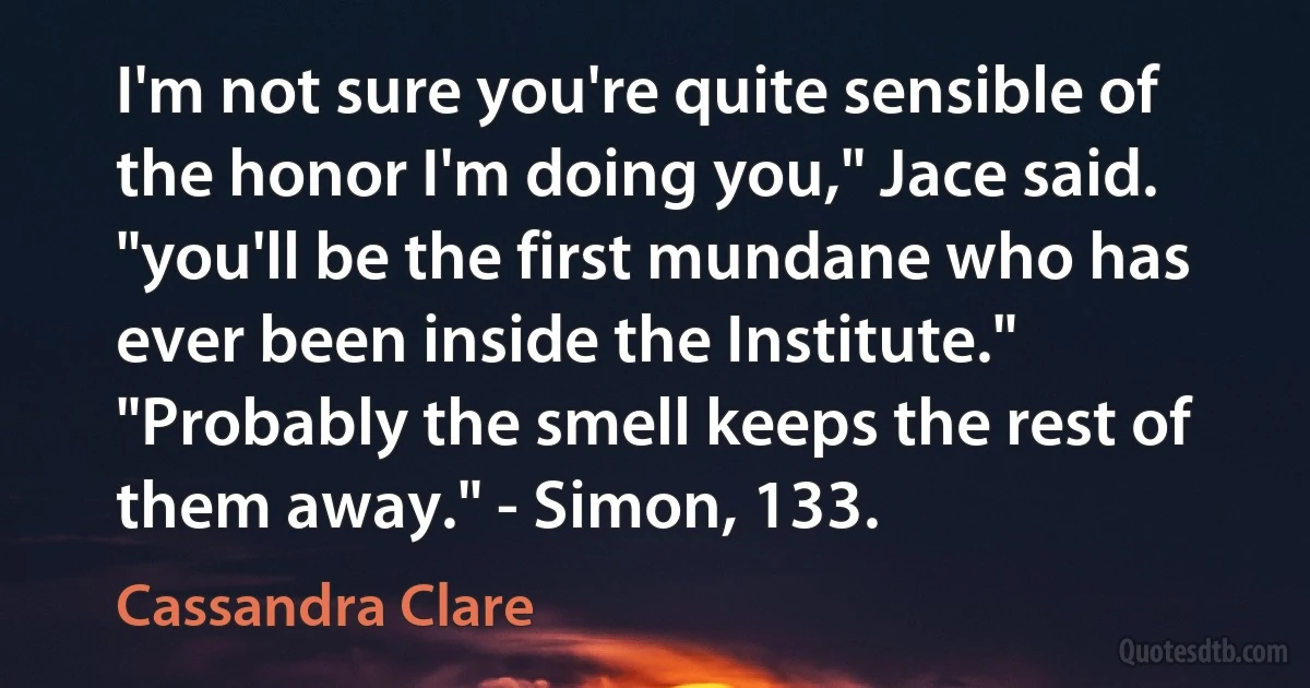 I'm not sure you're quite sensible of the honor I'm doing you," Jace said. "you'll be the first mundane who has ever been inside the Institute." "Probably the smell keeps the rest of them away." - Simon, 133. (Cassandra Clare)