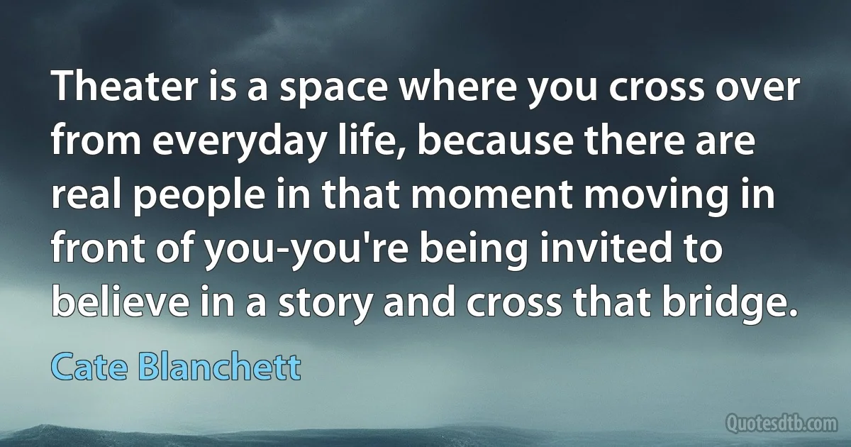 Theater is a space where you cross over from everyday life, because there are real people in that moment moving in front of you-you're being invited to believe in a story and cross that bridge. (Cate Blanchett)