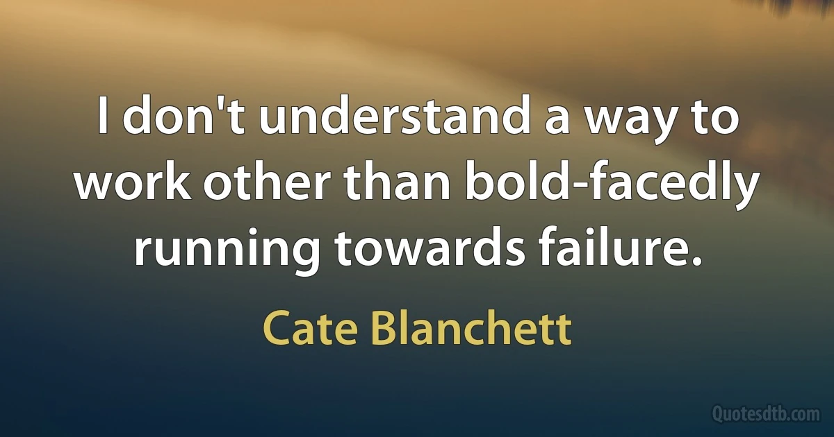 I don't understand a way to work other than bold-facedly running towards failure. (Cate Blanchett)