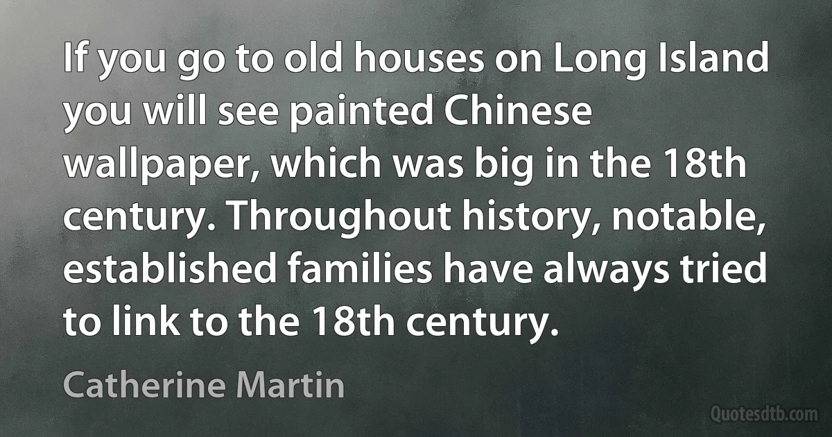 If you go to old houses on Long Island you will see painted Chinese wallpaper, which was big in the 18th century. Throughout history, notable, established families have always tried to link to the 18th century. (Catherine Martin)