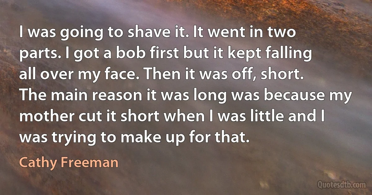 I was going to shave it. It went in two parts. I got a bob first but it kept falling all over my face. Then it was off, short. The main reason it was long was because my mother cut it short when I was little and I was trying to make up for that. (Cathy Freeman)